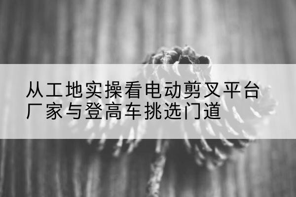 伊金霍洛旗电动剪叉升降平台厂家-从工地实操看电动剪叉平台厂家与登高车挑选门道