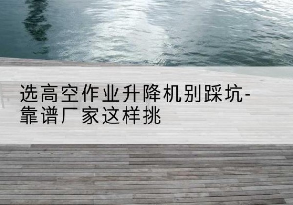 伊金霍洛旗剪叉式升降机厂家-选高空作业升降机别踩坑-靠谱厂家这样挑