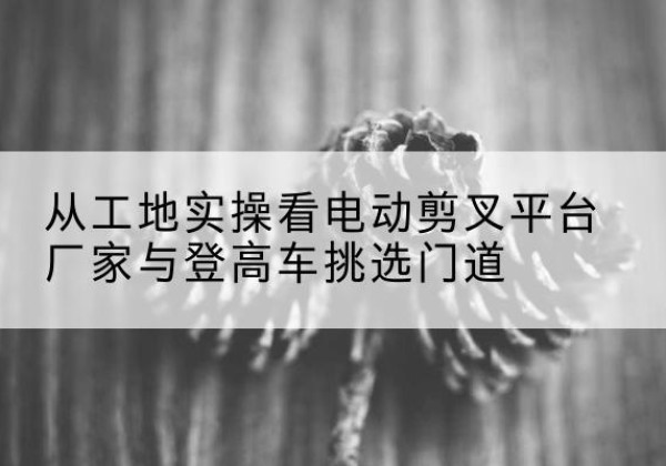 伊金霍洛旗电动剪叉升降平台厂家-从工地实操看电动剪叉平台厂家与登高车挑选门道